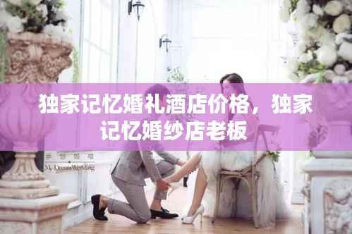 独家记忆婚礼酒店价格,独家记忆婚纱店老板