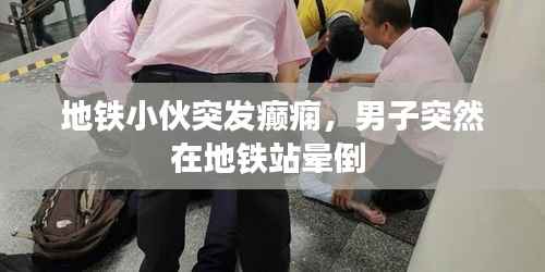 地铁小伙突发癫痫，男子突然在地铁站晕倒 