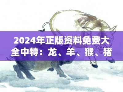 2024年正版资料免费大全中特:龙、羊、猴、猪,免费资料