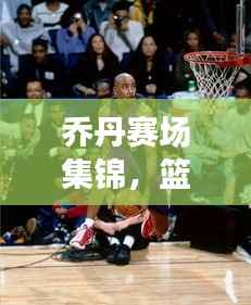 乔丹赛场集锦,篮球传奇的荣耀瞬间回顾