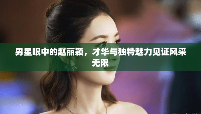 男星眼中的赵丽颖,才华与独特魅力见证风采无限