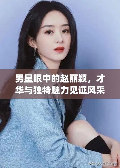 男星眼中的赵丽颖,才华与独特魅力见证风采无限