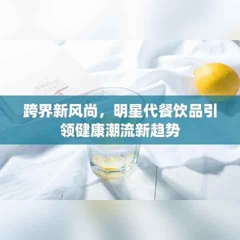 跨界新风尚，明星代餐饮品引领健康潮流新趋势
