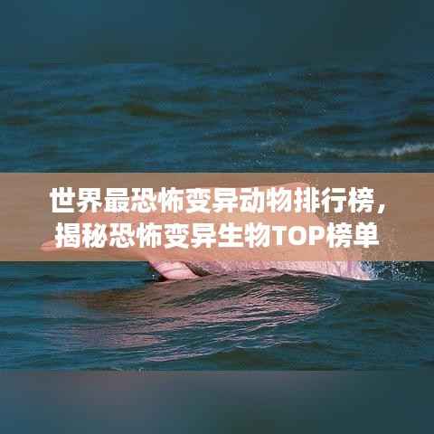 世界最恐怖变异动物排行榜,揭秘恐怖变异生物TOP榜单