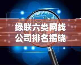 绿联六类网线公司排名揭晓,行业影响力不容小觑