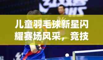 儿童羽毛球新星闪耀赛场风采，竞技对决一触即发！