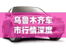 乌鲁木齐车市行情深度解析,热门车型、价格走势与消费者需求全解析