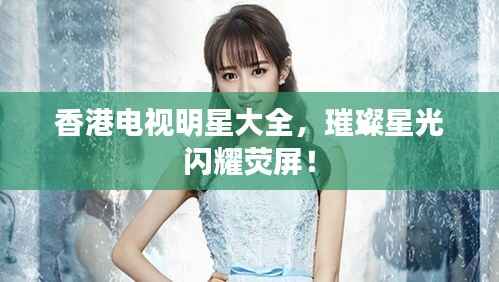 香港电视明星大全,璀璨星光闪耀荧屏!