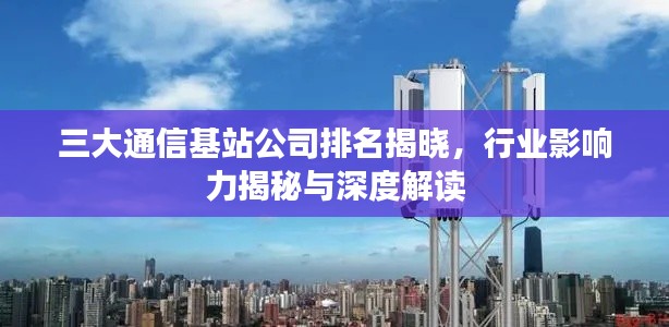 三大通信基站公司排名揭晓,行业影响力揭秘与深度解读