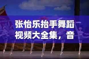 张怡乐抬手舞蹈视频大全集,音乐与舞蹈的绝美交融探索