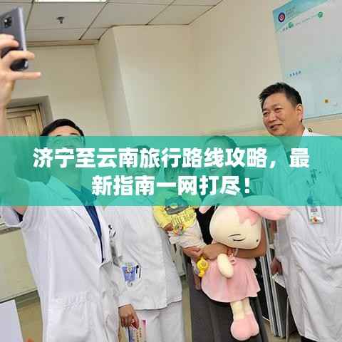 济宁至云南旅行路线攻略,最新指南一网打尽!