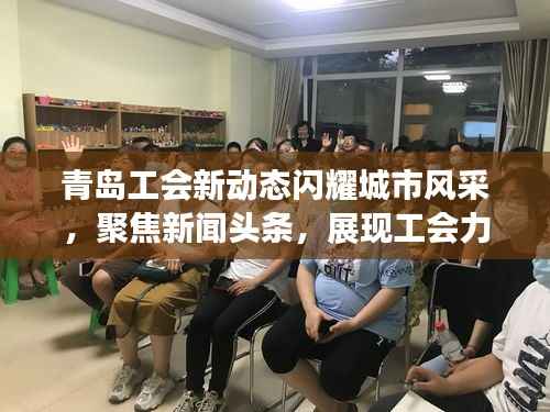 青岛工会新动态闪耀城市风采,聚焦新闻头条,展现工会力量