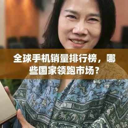 全球手机销量排行榜,哪些国家领跑市场?