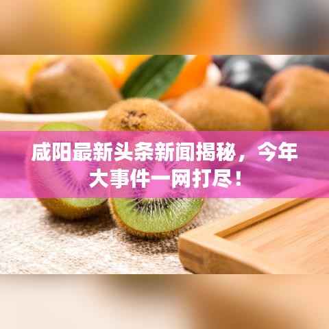 咸阳最新头条新闻揭秘,今年大事件一网打尽!