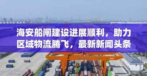 海安船闸建设进展顺利,助力区域物流腾飞,最新新闻头条