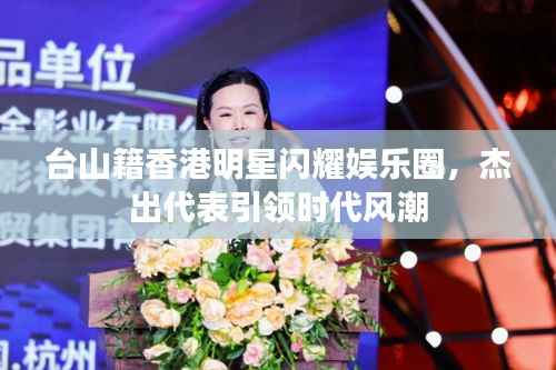 台山籍香港明星闪耀娱乐圈,杰出代表引领时代风潮