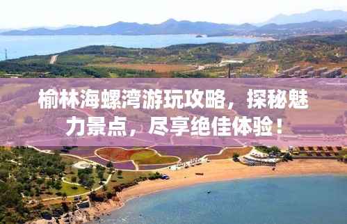 榆林海螺湾游玩攻略,探秘魅力景点,尽享绝佳体验!