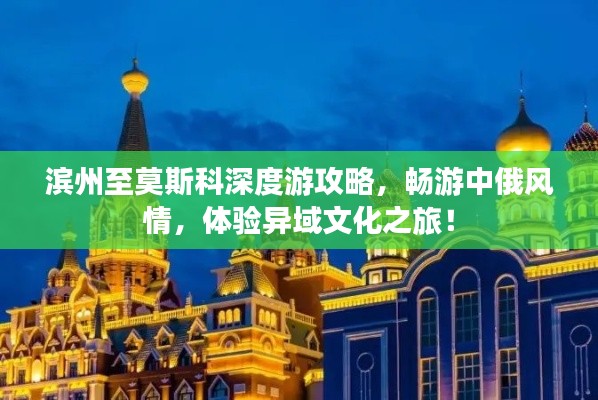 滨州至莫斯科深度游攻略,畅游中俄风情,体验异域文化之旅!