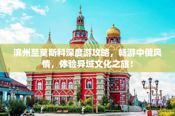 滨州至莫斯科深度游攻略,畅游中俄风情,体验异域文化之旅!