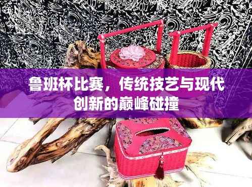 鲁班杯比赛，传统技艺与现代创新的巅峰碰撞