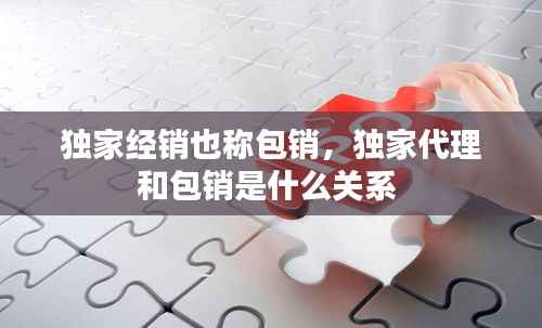 独家经销也称包销，独家代理和包销是什么关系 
