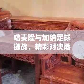 喀麦隆与加纳足球激战,精彩对决燃爆全场!