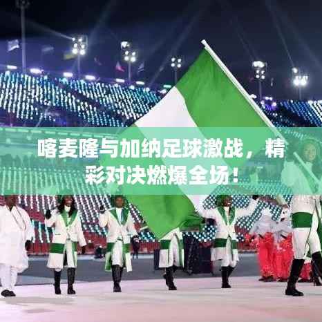 喀麦隆与加纳足球激战,精彩对决燃爆全场!