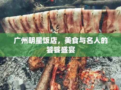 广州明星饭店,美食与名人的饕餮盛宴