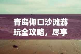 青岛仰口沙滩游玩全攻略,尽享海滨风情!