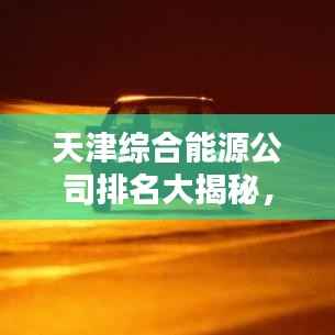 天津综合能源公司排名大揭秘,权威榜单,不容错过!