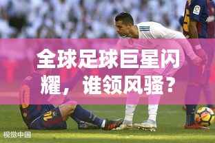 全球足球巨星闪耀，谁领风骚？