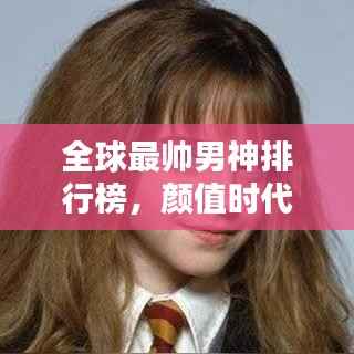 全球最帅男神排行榜，颜值时代的瞩目焦点