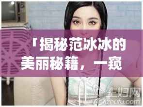 「揭秘范冰冰的美丽秘籍,一窥明星风采,百度独家呈现范冰冰高清照片」