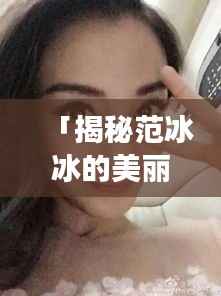 「揭秘范冰冰的美丽秘籍,一窥明星风采,百度独家呈现范冰冰高清照片」