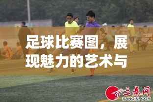 足球比赛图，展现魅力的艺术与激情瞬间