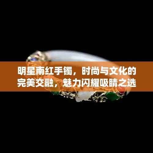 明星南红手镯,时尚与文化的完美交融,魅力闪耀吸睛之选!