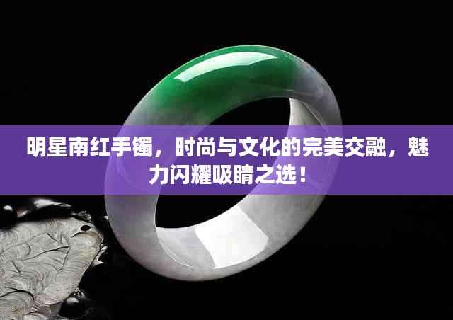 明星南红手镯,时尚与文化的完美交融,魅力闪耀吸睛之选!