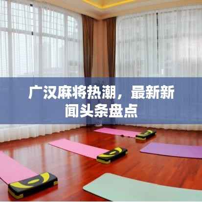 广汉麻将热潮,最新新闻头条盘点