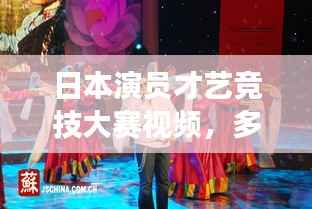日本演员才艺竞技大赛视频，多元才艺与竞技魅力展现！
