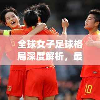 全球女子足球格局深度解析,最新女足奥运排名表一览!