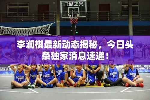 李润祺最新动态揭秘,今日头条独家消息速递!