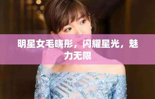 明星女毛晓彤,闪耀星光,魅力无限