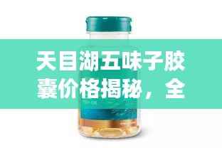 天目湖五味子胶囊价格揭秘，全方位解析，让您一目了然！