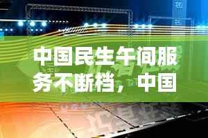 中国民生午间服务不断档,中国民生生活