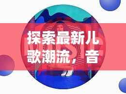 探索最新儿歌潮流,音乐魅力与变迁,2024年热歌盘点