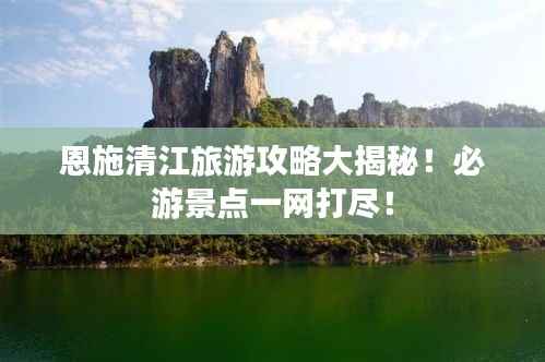恩施清江旅游攻略大揭秘!必游景点一网打尽!