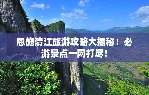 恩施清江旅游攻略大揭秘!必游景点一网打尽!