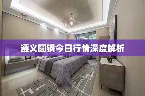 遵义圆钢今日行情深度解析