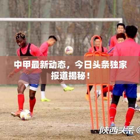 中甲最新动态，今日头条独家报道揭秘！