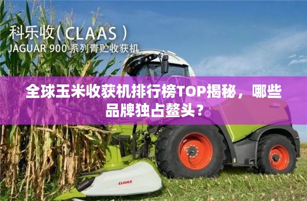 全球玉米收获机排行榜TOP揭秘,哪些品牌独占鳌头?